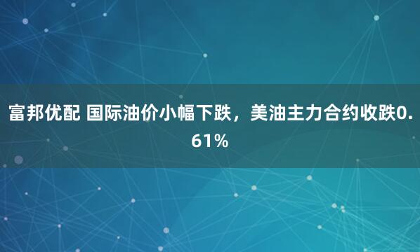 富邦优配 国际油价小幅下跌，美油主力合约收跌0.61%