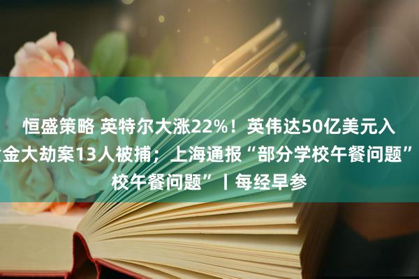 恒盛策略 英特尔大涨22%！英伟达50亿美元入股；香港黄金大劫案13人被捕；上海通报“部分学校午餐问题”丨每经早参
