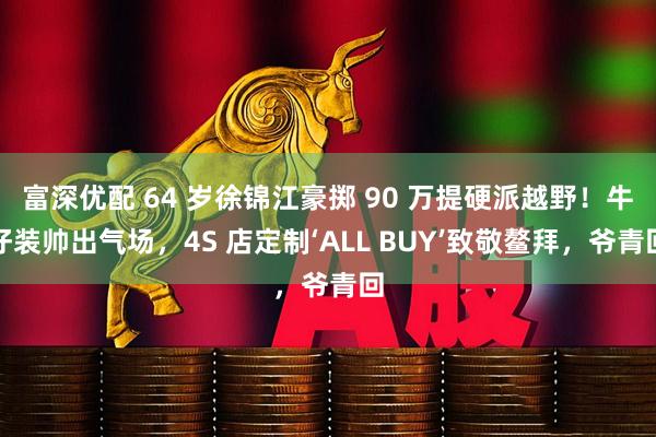 富深优配 64 岁徐锦江豪掷 90 万提硬派越野！牛仔装帅出气场，4S 店定制‘ALL BUY’致敬鳌拜，爷青回