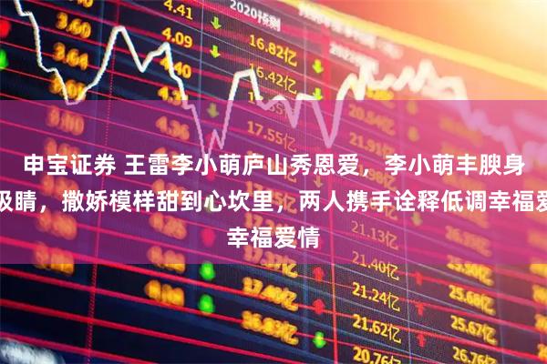 申宝证券 王雷李小萌庐山秀恩爱，李小萌丰腴身材吸睛，撒娇模样甜到心坎里，两人携手诠释低调幸福爱情