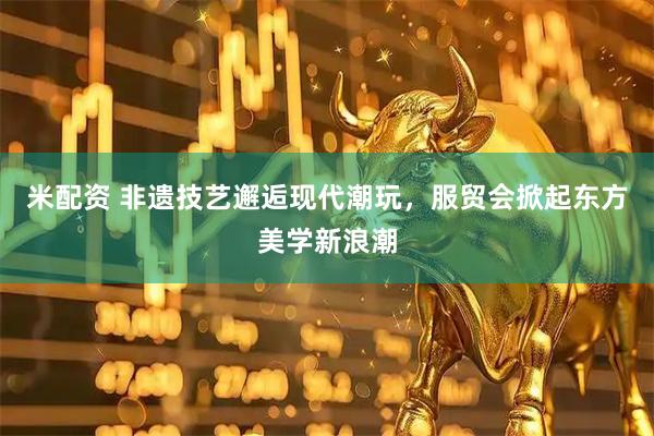 米配资 非遗技艺邂逅现代潮玩，服贸会掀起东方美学新浪潮