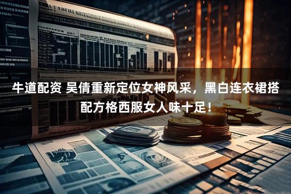 牛道配资 吴倩重新定位女神风采，黑白连衣裙搭配方格西服女人味十足！