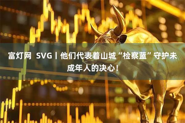 富灯网  SVG丨他们代表着山城“检察蓝”守护未成年人的决心！
