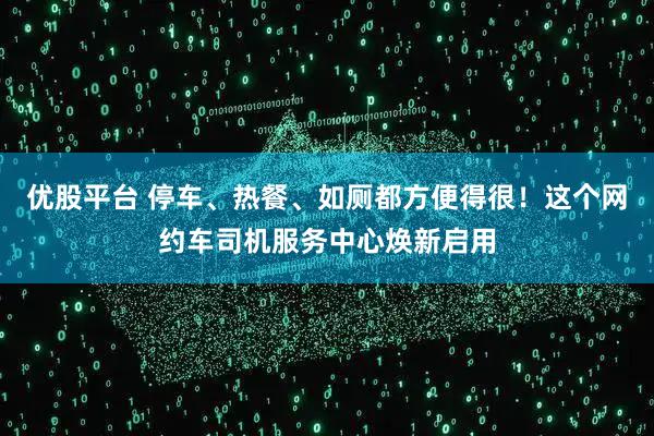 优股平台 停车、热餐、如厕都方便得很！这个网约车司机服务中心焕新启用