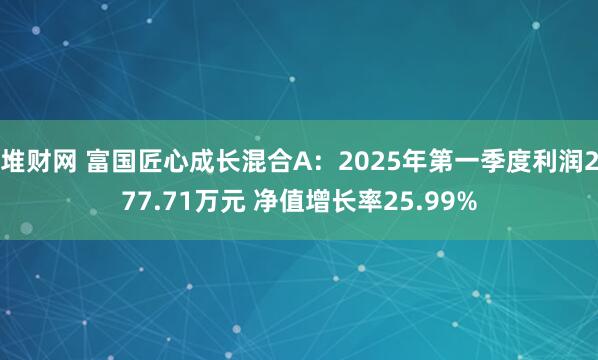 堆财网 富国匠心成长混合A：2025年第一季度利润277.71万元 净值增长率25.99%
