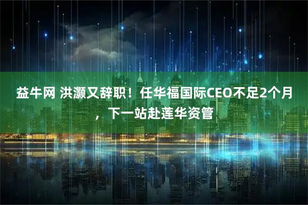 益牛网 洪灏又辞职！任华福国际CEO不足2个月，下一站赴莲华资管