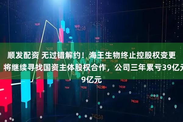 顺发配资 无过错解约！海王生物终止控股权变更，将继续寻找国资主体股权合作，公司三年累亏39亿元