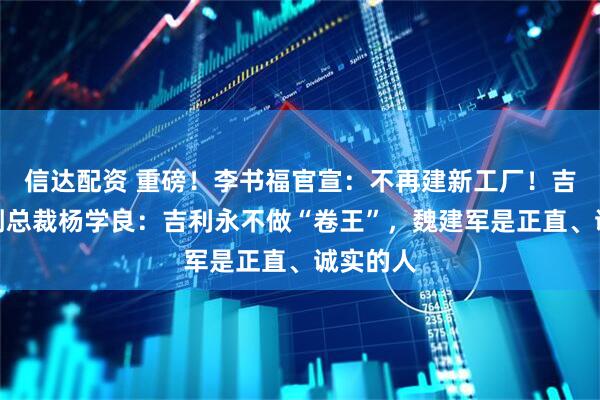 信达配资 重磅！李书福官宣：不再建新工厂！吉利高级副总裁杨学良：吉利永不做“卷王”，魏建军是正直、诚实的人