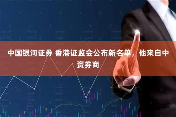 中国银河证券 香港证监会公布新名单，他来自中资券商