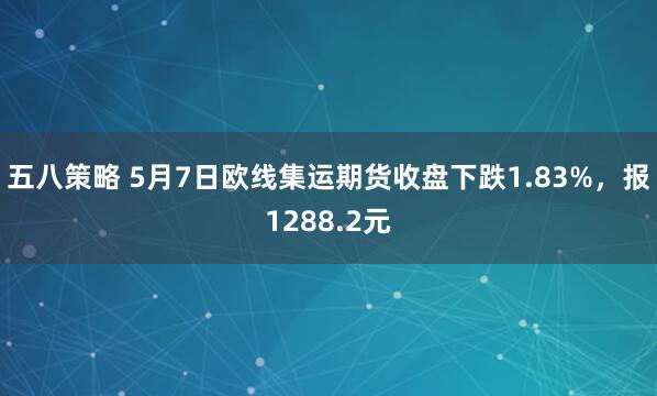 五八策略 5月7日欧线集运期货收盘下跌1.83%，报1288.2元