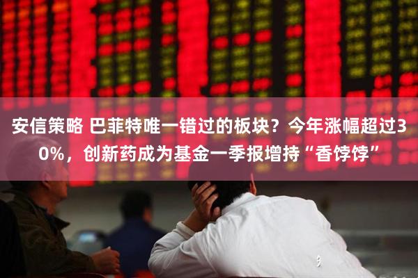 安信策略 巴菲特唯一错过的板块？今年涨幅超过30%，创新药成为基金一季报增持“香饽饽”