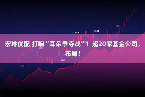 宏琳优配 打响“耳朵争夺战”！超20家基金公司，布局！