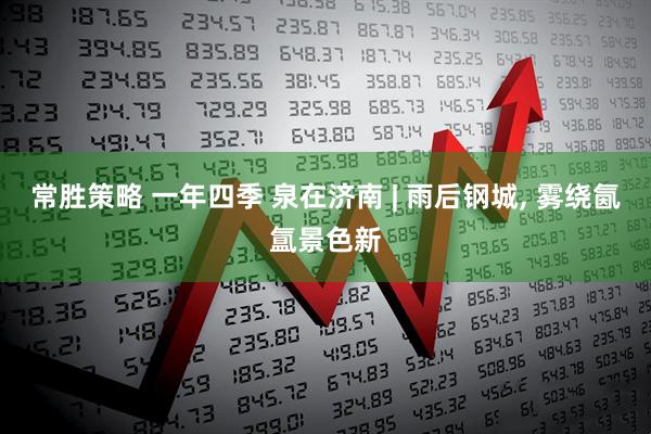 常胜策略 一年四季 泉在济南 | 雨后钢城, 雾绕氤氲景色新
