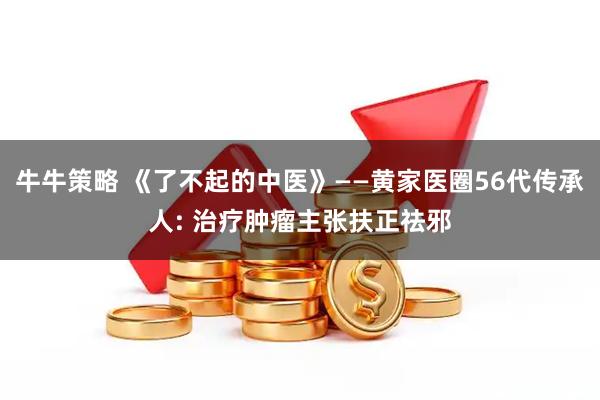 牛牛策略 《了不起的中医》——黄家医圈56代传承人: 治疗肿瘤主张扶正祛邪