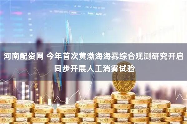 河南配资网 今年首次黄渤海海雾综合观测研究开启 同步开展人工消雾试验